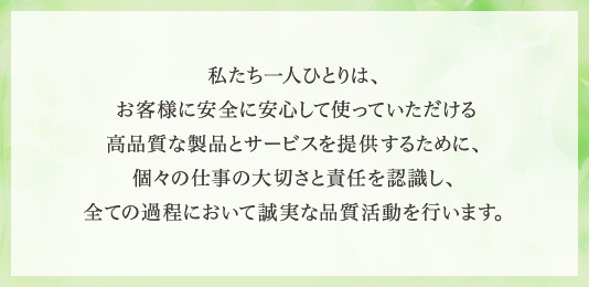 私たち一人ひとりは、お客様に安全に安心して使っていただける高品質な製品とサービスを提供するために、個々の仕事の大切さと責任を認識し、全ての過程において誠実な品質活動を行います。